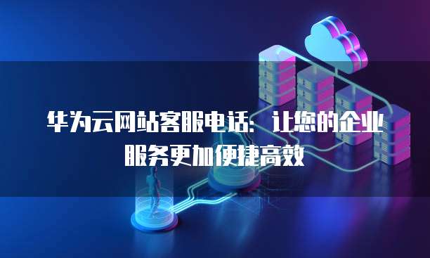 华为云网站客服电话：让您的企业服务更加便捷高效