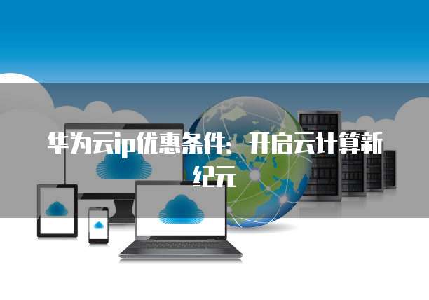 华为云ip优惠条件:开启云计算新纪元