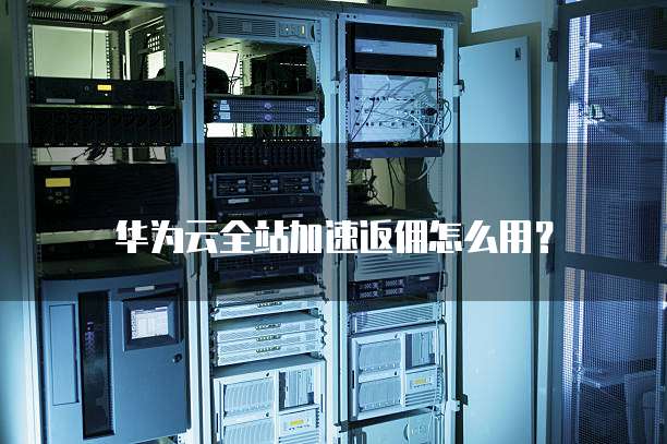 华为云全站加速返佣怎么用？