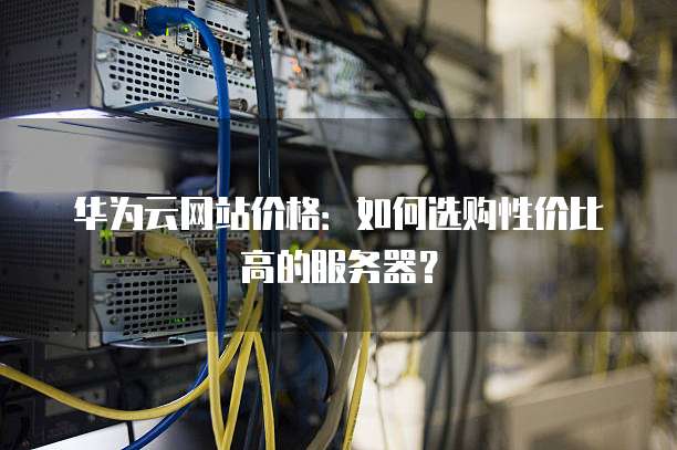 华为云网站价格：如何选购性价比高的服务器？