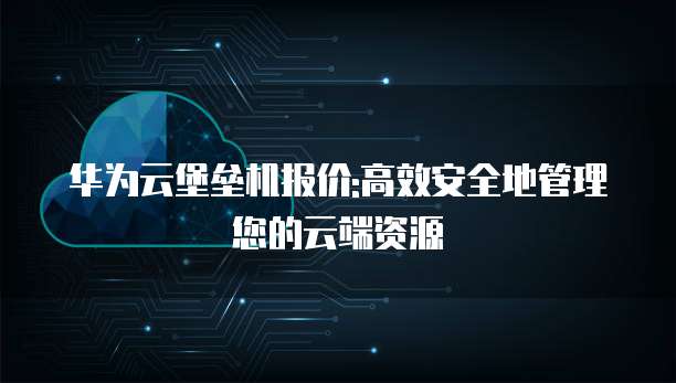 华为云堡垒机报价:高效安全地管理您的云端资源