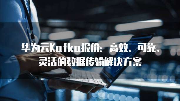 华为云Kafka报价:高效、可靠、灵活的数据传输解决方案