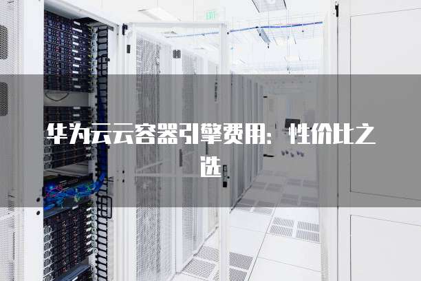 华为云云容器引擎费用:性价比之选