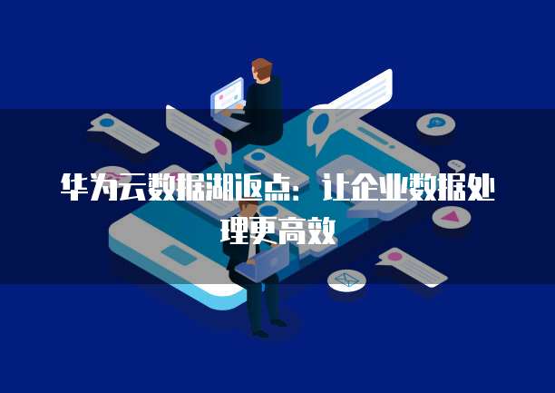 华为云数据湖返点：让企业数据处理更高效