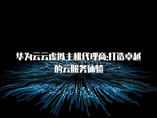 华为云云虚拟主机代理商:打造卓越的云服务体验