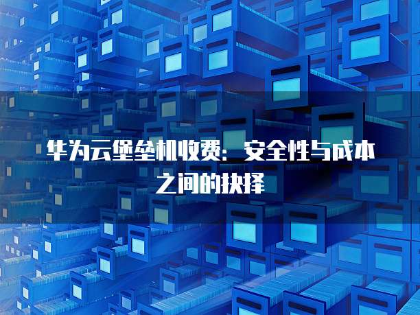 华为云堡垒机收费:安全性与成本之间的抉择