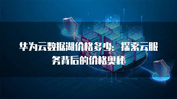 华为云数据湖价格多少：探索云服务背后的价格奥秘