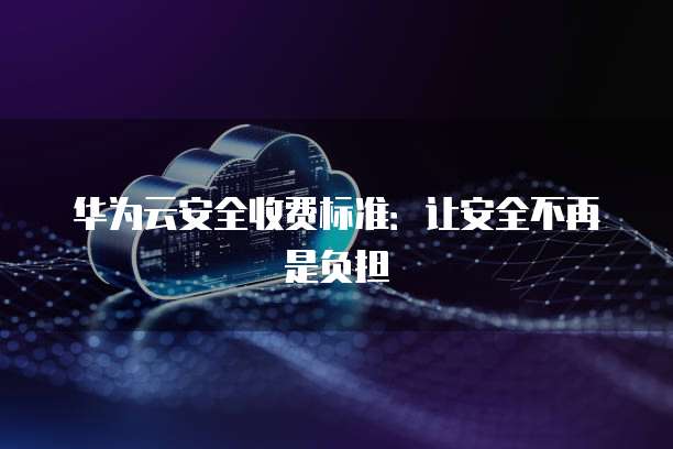 华为云安全收费标准:让安全不再是负担