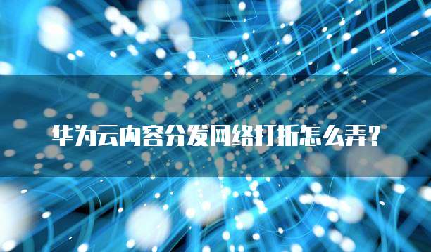 华为云内容分发网络打折怎么弄?