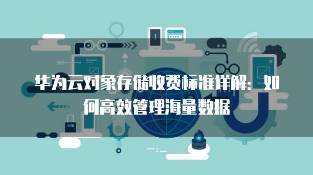 华为云对象存储收费标准详解：如何高效管理海量数据
