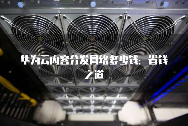 华为云内容分发网络多少钱:省钱之道