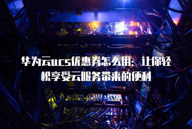 华为云ucs优惠券怎么用:让你轻松享受云服务带来的便利