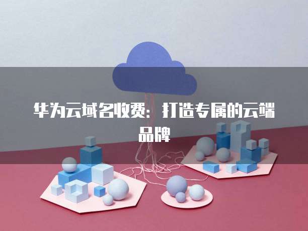 华为云域名收费:打造专属的云端品牌