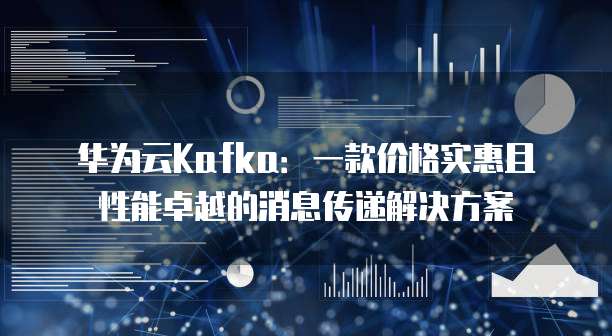 华为云Kafka:一款价格实惠且性能卓越的消息传递解决方案