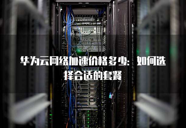 华为云网络加速价格多少：如何选择合适的套餐