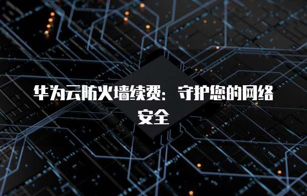 华为云防火墙续费:守护您的网络安全
