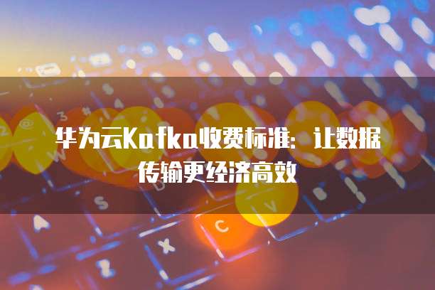 华为云Kafka收费标准:让数据传输更经济高效