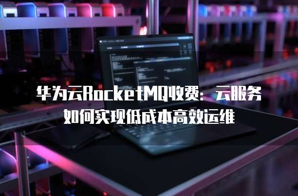 华为云RocketMQ收费:云服务如何实现低成本高效运维
