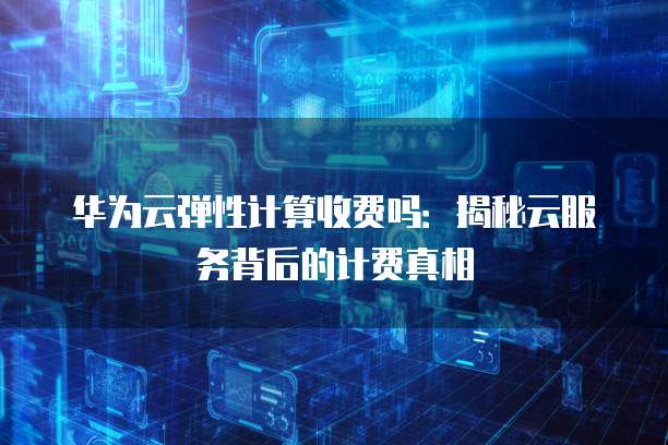 华为云弹性计算收费吗:揭秘云服务背后的计费真相