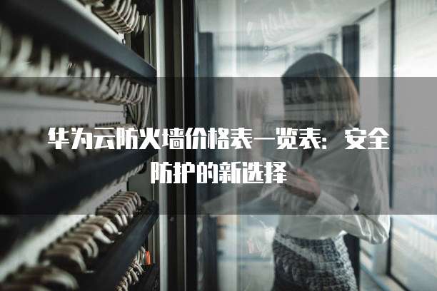 华为云防火墙价格表一览表:安全防护的新选择