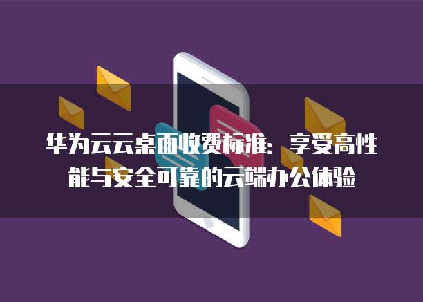 华为云云桌面收费标准：享受高性能与安全可靠的云端办公体验