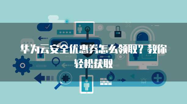 华为云安全优惠券怎么领取?教你轻松获取