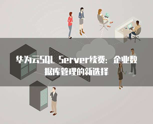 华为云SQL Server续费:企业数据库管理的新选择