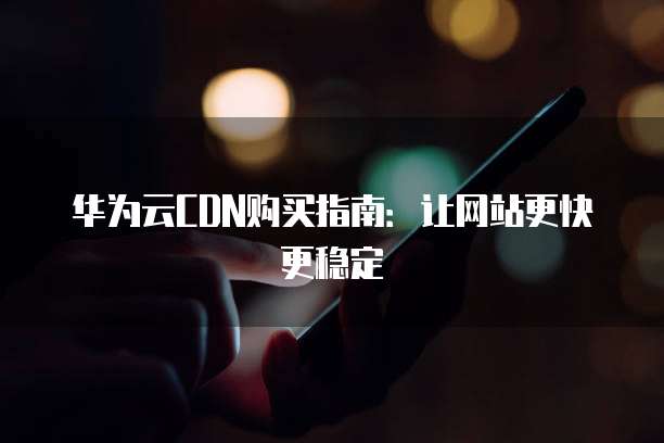 华为云CDN购买指南:让网站更快更稳定