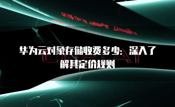 华为云对象存储收费多少:深入了解其定价规则