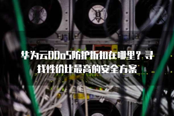 华为云DDoS防护折扣在哪里？寻找性价比最高的安全方案