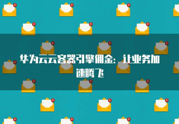 华为云云容器引擎佣金：让业务加速腾飞