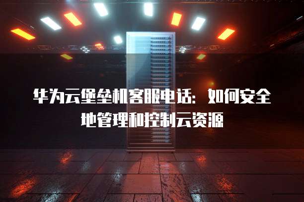 华为云堡垒机客服电话:如何安全地管理和控制云资源