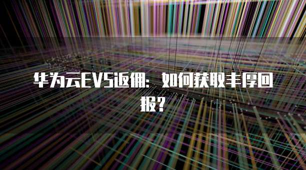 华为云EVS返佣：如何获取丰厚回报？