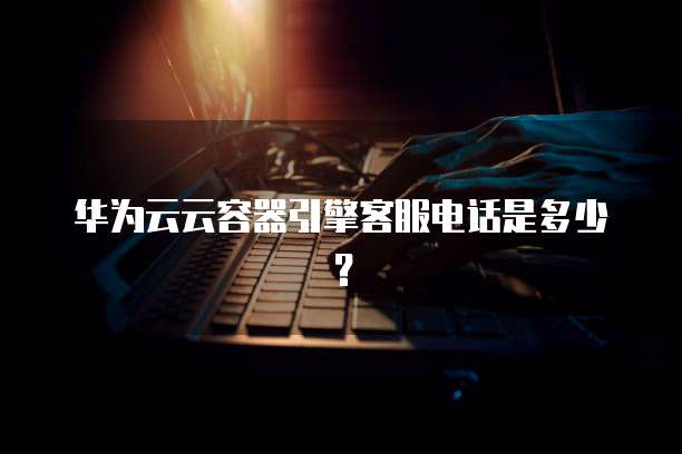 华为云云容器引擎客服电话是多少?
