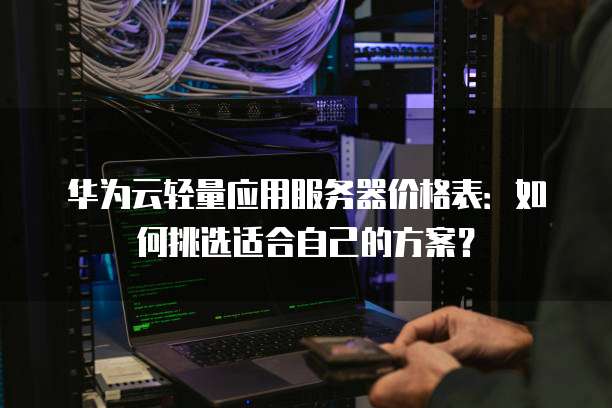 华为云轻量应用服务器价格表:如何挑选适合自己的方案?