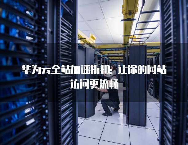 华为云全站加速折扣: 让你的网站访问更流畅