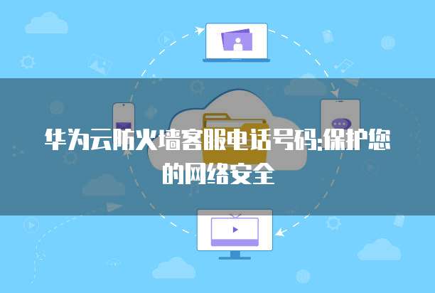 华为云防火墙客服电话号码:保护您的网络安全