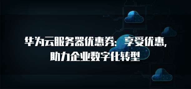 华为云服务器优惠券:享受优惠,助力企业数字化转型