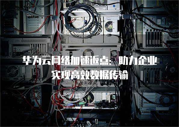 华为云网络加速返点:助力企业实现高效数据传输
