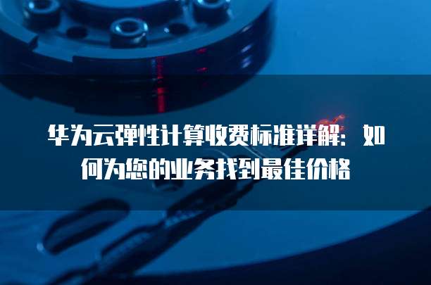 华为云弹性计算收费标准详解:如何为您的业务找到最佳价格