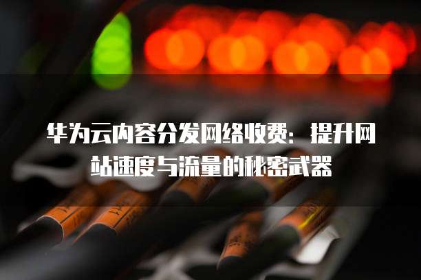 华为云内容分发网络收费:提升网站速度与流量的秘密武器