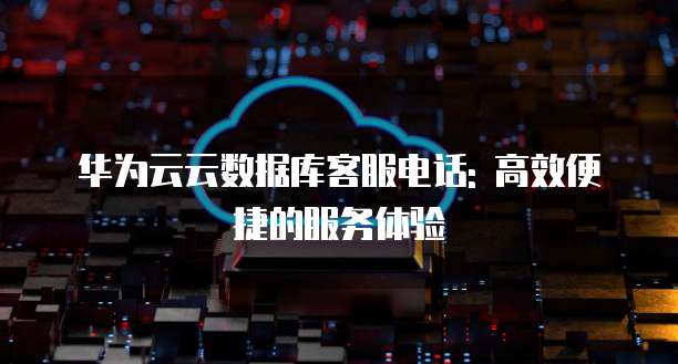 华为云云数据库客服电话: 高效便捷的服务体验