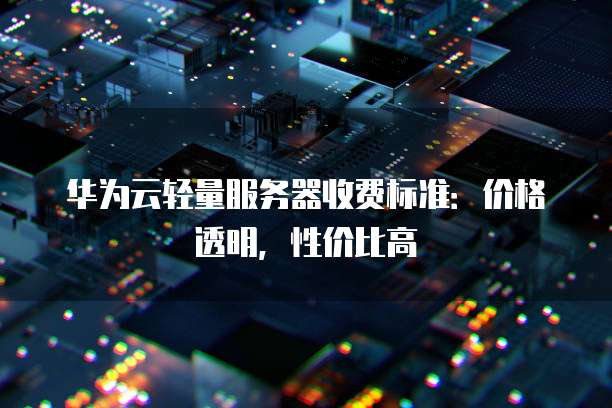 华为云轻量服务器收费标准:价格透明,性价比高