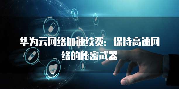 华为云网络加速续费:保持高速网络的秘密武器