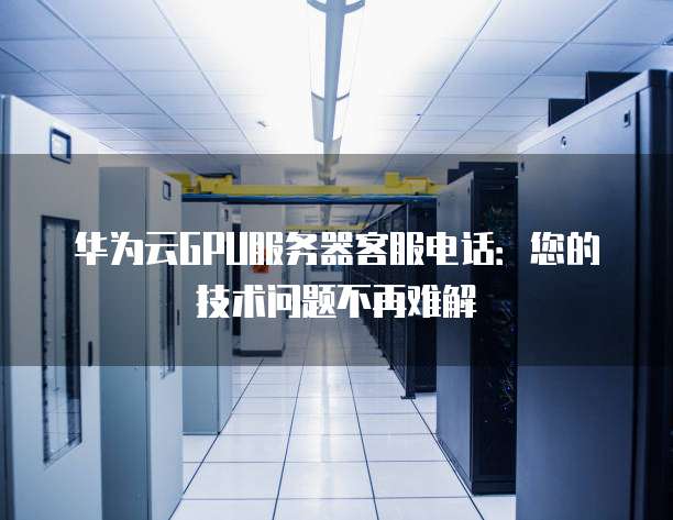 华为云GPU服务器客服电话:您的技术问题不再难解
