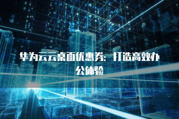 华为云云桌面优惠券:打造高效办公体验