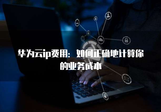 华为云ip费用:如何正确地计算你的业务成本