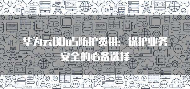 华为云DDoS防护费用:保护业务安全的必备选择