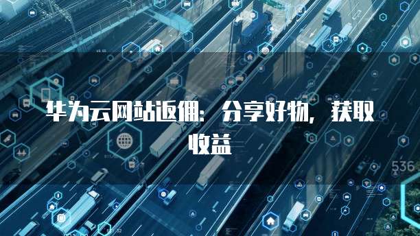 华为云网站返佣:分享好物,获取收益