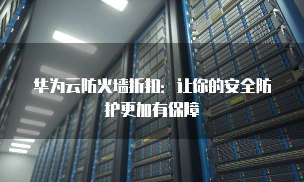 华为云防火墙折扣:让你的安全防护更加有保障